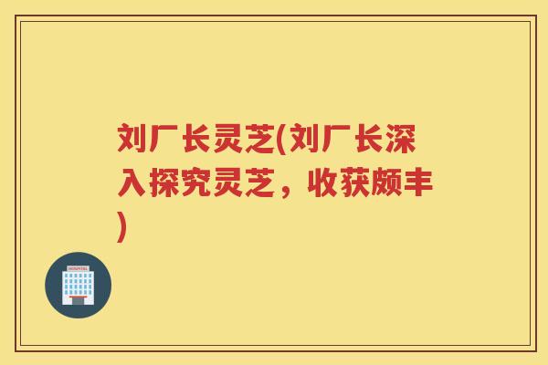 刘厂长灵芝(刘厂长深入探究灵芝,收获颇丰) 刘厂长灵芝(刘厂长深入探究灵芝,收获颇丰)