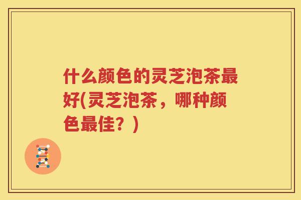 什么颜色的灵芝泡茶好(灵芝泡茶，哪种颜色佳？)