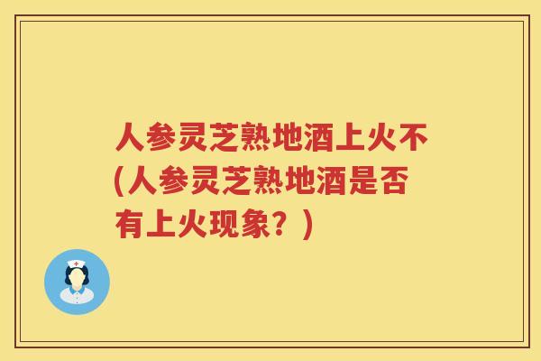 人参灵芝熟地酒上火不(人参灵芝熟地酒是否有上火现象？)