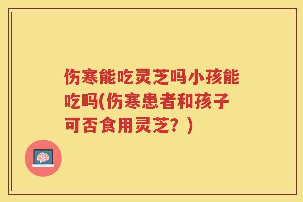 伤寒能吃灵芝吗小孩能吃吗(伤寒患者和孩子可否食用灵芝？)