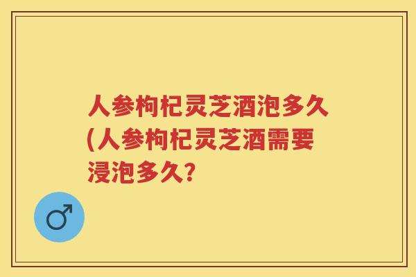 人参枸杞灵芝酒泡多久(人参枸杞灵芝酒需要浸泡多久？