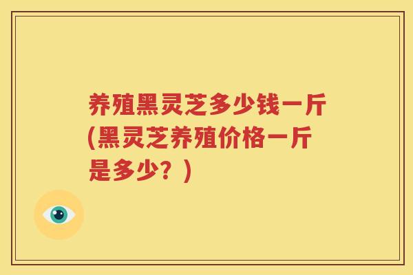 养殖黑灵芝多少钱一斤(黑灵芝养殖价格一斤是多少？)