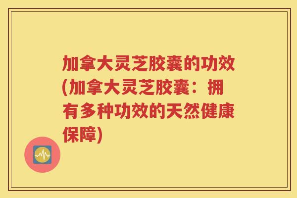 加拿大灵芝胶囊的功效(加拿大灵芝胶囊：拥有多种功效的天然健康保障)