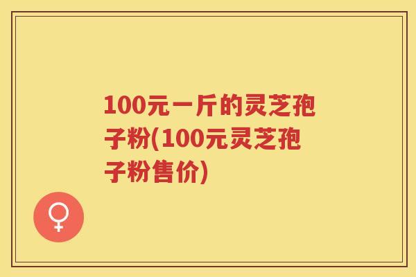 100元一斤的灵芝孢子粉(100元灵芝孢子粉售价) 100元一斤的灵芝孢子粉(100元灵芝孢子粉售价)