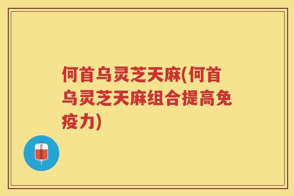 何首乌灵芝天麻(何首乌灵芝天麻组合提高免疫力)