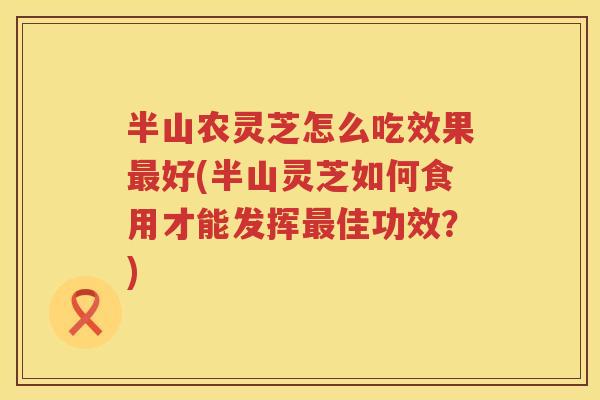 半山农灵芝怎么吃效果好(半山灵芝如何食用才能发挥佳功效？)