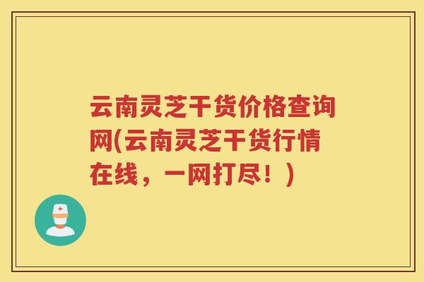 云南灵芝干货价格查询网(云南灵芝干货行情在线，一网打尽！)