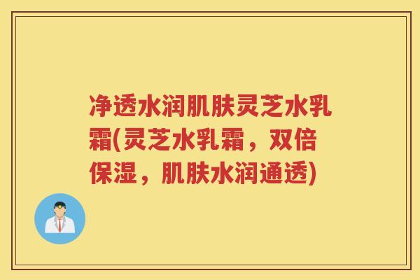 净透水润灵芝水乳霜(灵芝水乳霜，双倍保湿，水润通透)