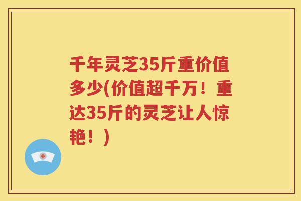 千年灵芝35斤重价值多少(价值超千万！重达35斤的灵芝让人惊艳！)
