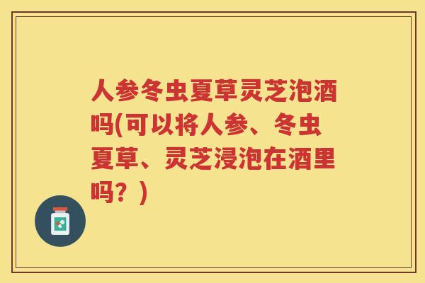 人参冬虫夏草灵芝泡酒吗(可以将人参、冬虫夏草、灵芝浸泡在酒里吗？)