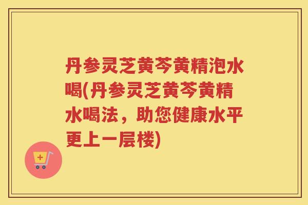 丹参灵芝黄芩黄精泡水喝(丹参灵芝黄芩黄精水喝法，助您健康水平更上一层楼)