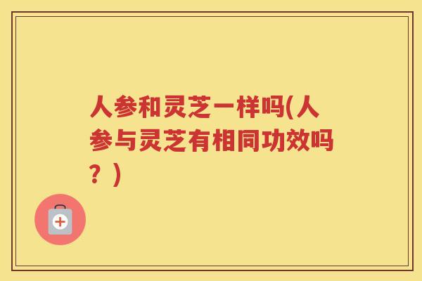 人参和灵芝一样吗(人参与灵芝有相同功效吗？)