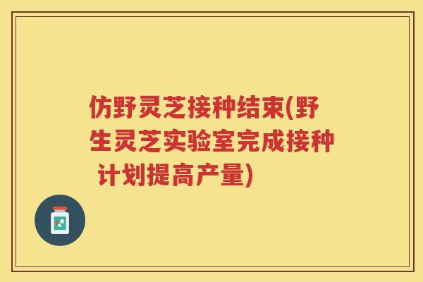 仿野灵芝接种结束(野生灵芝实验室完成接种 计划提高产量)