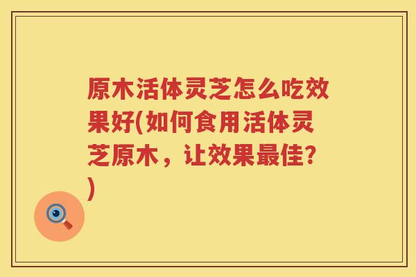 原木活体灵芝怎么吃效果好(如何食用活体灵芝原木,让效果佳?) 原木活体灵芝怎么吃效果好(如何食用活体灵芝原木,让效果佳?)