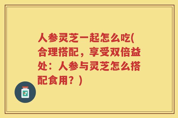 人参灵芝一起怎么吃(合理搭配,享受双倍益处:人参与灵芝怎么搭配食用?) 人参灵芝一起怎么吃(合理搭配,享受双倍益处:人参与灵芝怎么搭配食用?)