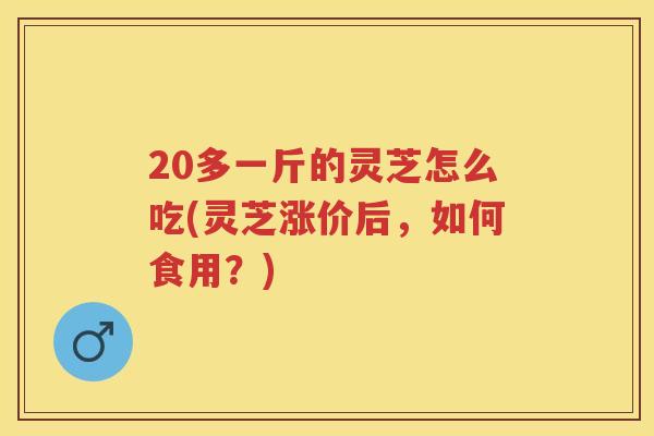 20多一斤的灵芝怎么吃(灵芝涨价后，如何食用？)