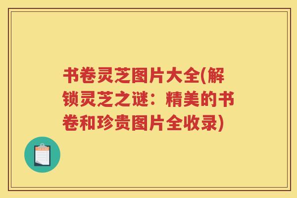 书卷灵芝图片大全(解锁灵芝之谜：精美的书卷和珍贵图片全收录)