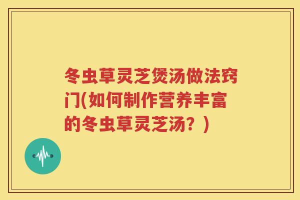 冬虫草灵芝煲汤做法窍门(如何制作营养丰富的冬虫草灵芝汤？)