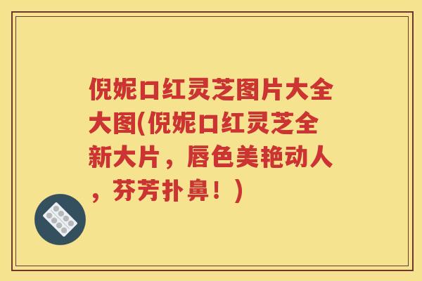 倪妮口红灵芝图片大全大图(倪妮口红灵芝全新大片,唇色美艳动人,芬芳扑鼻!) 倪妮口红灵芝图片大全大图(倪妮口红灵芝全新大片,唇色美艳动人,芬芳扑鼻!)