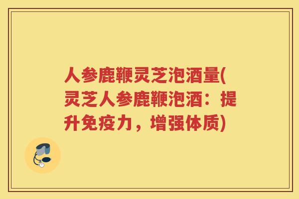 人参鹿鞭灵芝泡酒量(灵芝人参鹿鞭泡酒：提升免疫力，增强体质)