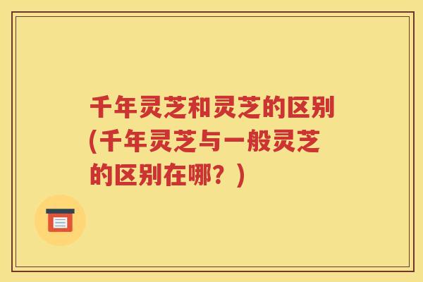 千年灵芝和灵芝的区别(千年灵芝与一般灵芝的区别在哪？)