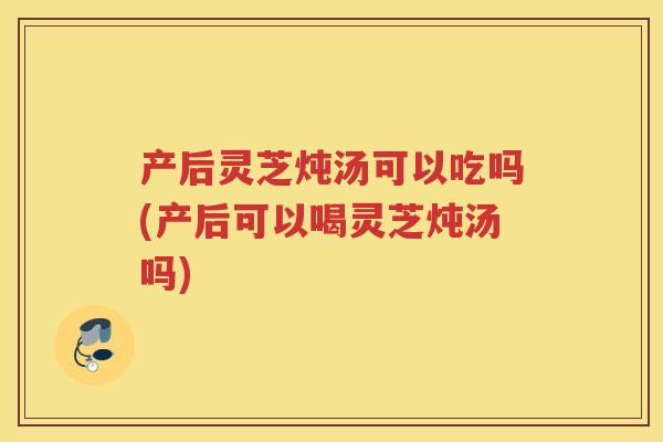 产后灵芝炖汤可以吃吗(产后可以喝灵芝炖汤吗)
