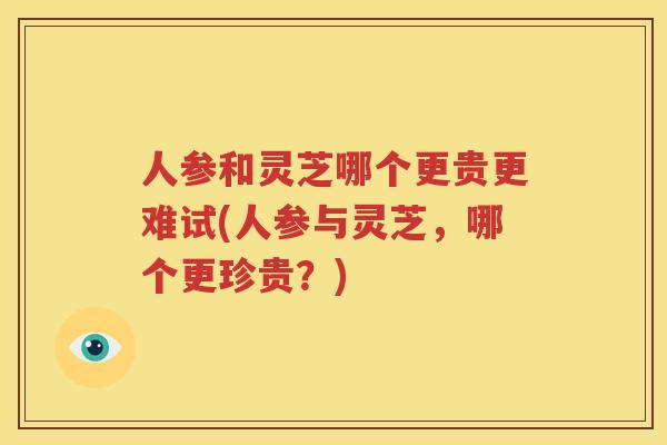人参和灵芝哪个更贵更难试(人参与灵芝，哪个更珍贵？)