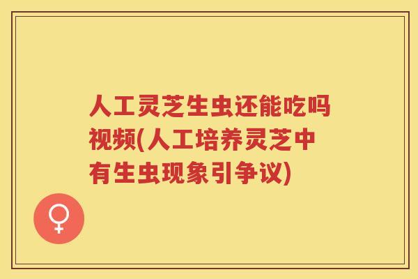 人工灵芝生虫还能吃吗视频(人工培养灵芝中有生虫现象引争议)