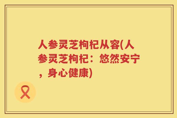 人参灵芝枸杞从容(人参灵芝枸杞：悠然安宁，身心健康)