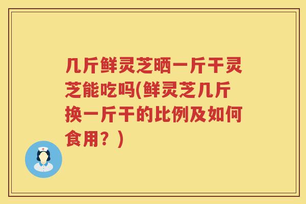 几斤鲜灵芝晒一斤干灵芝能吃吗(鲜灵芝几斤换一斤干的比例及如何食用?) 几斤鲜灵芝晒一斤干灵芝能吃吗(鲜灵芝几斤换一斤干的比例及如何食用?)
