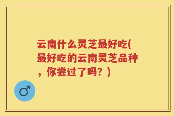 云南什么灵芝好吃(好吃的云南灵芝品种，你尝过了吗？)