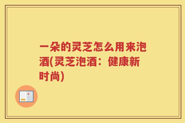 一朵的灵芝怎么用来泡酒(灵芝泡酒：健康新时尚)