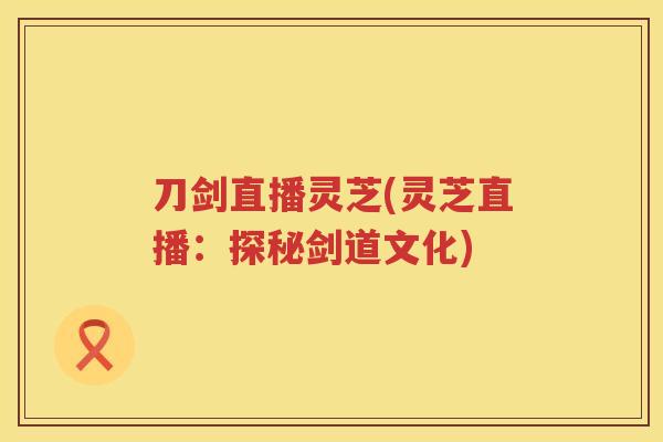 刀剑直播灵芝(灵芝直播:探秘剑道文化) 刀剑直播灵芝(灵芝直播:探秘剑道文化)