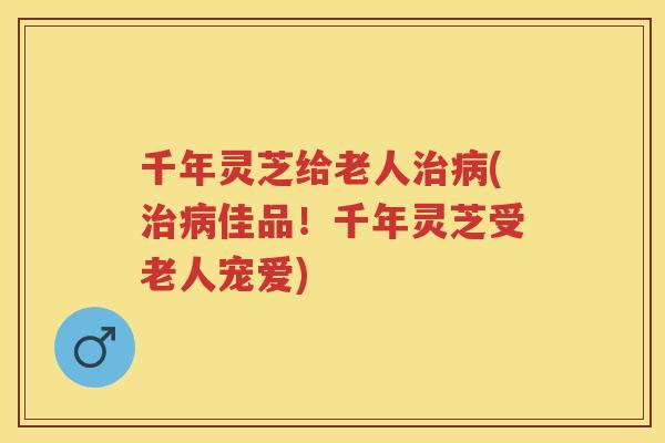 千年灵芝给老人(佳品！千年灵芝受老人宠爱)