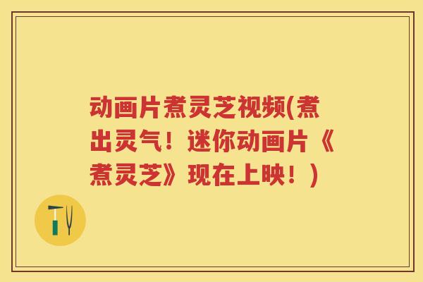 动画片煮灵芝视频(煮出灵气！迷你动画片《煮灵芝》现在上映！)