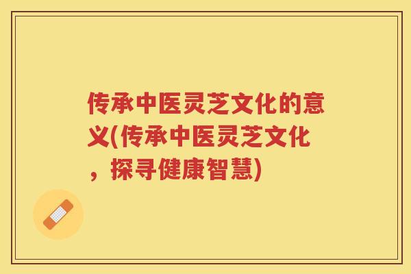 传承中医灵芝文化的意义(传承中医灵芝文化，探寻健康智慧)