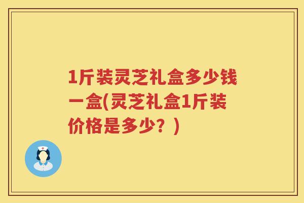 1斤装灵芝礼盒多少钱一盒(灵芝礼盒1斤装价格是多少？)