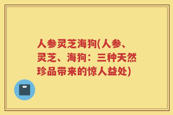 人参灵芝海狗(人参、灵芝、海狗：三种天然珍品带来的惊人益处)