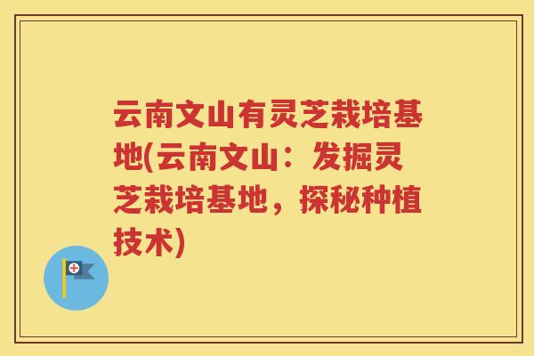 云南文山有灵芝栽培基地(云南文山:发掘灵芝栽培基地,探秘种植技术) 云南文山有灵芝栽培基地(云南文山:发掘灵芝栽培基地,探秘种植技术)