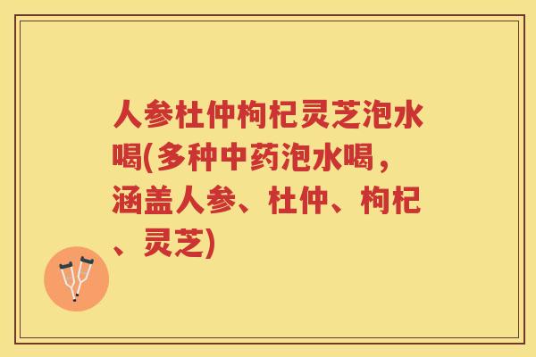 人参杜仲枸杞灵芝泡水喝(多种泡水喝，涵盖人参、杜仲、枸杞、灵芝)