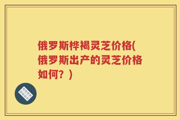 俄罗斯桦褐灵芝价格(俄罗斯出产的灵芝价格如何？)