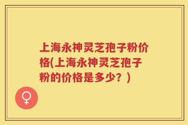 上海永神灵芝孢子粉价格(上海永神灵芝孢子粉的价格是多少?) 上海永神灵芝孢子粉价格(上海永神灵芝孢子粉的价格是多少?)