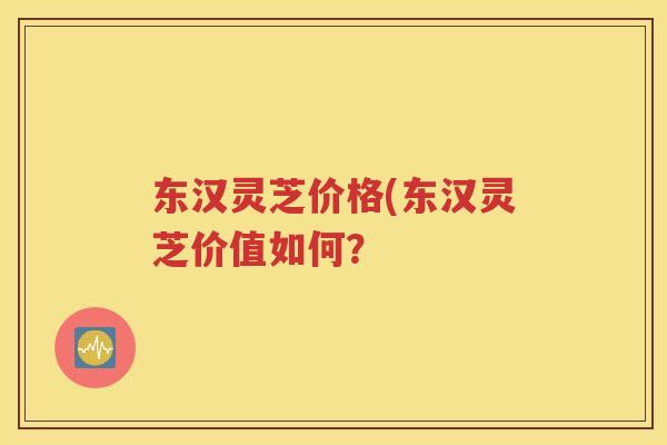 东汉灵芝价格(东汉灵芝价值如何? 东汉灵芝价格(东汉灵芝价值如何?
