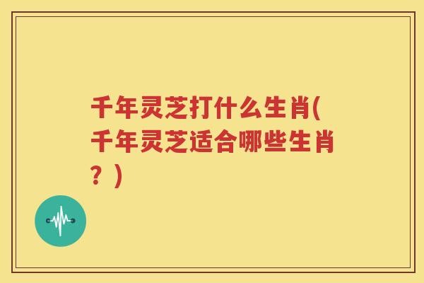 千年灵芝打什么生肖(千年灵芝适合哪些生肖？)