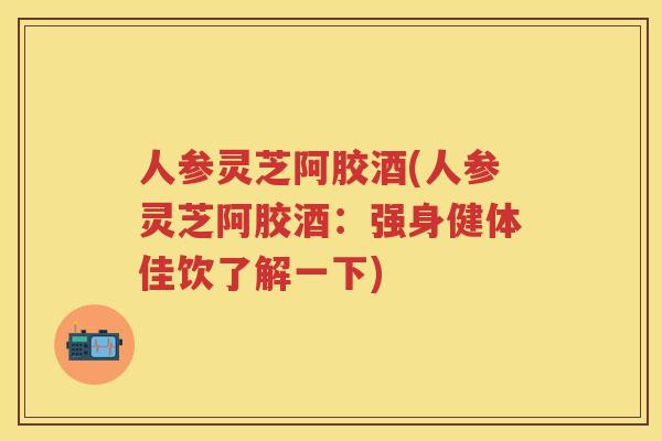 人参灵芝阿胶酒(人参灵芝阿胶酒：强身健体佳饮了解一下)