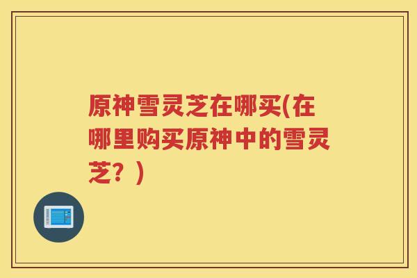 原神雪灵芝在哪买(在哪里购买原神中的雪灵芝?) 原神雪灵芝在哪买(在哪里购买原神中的雪灵芝?)