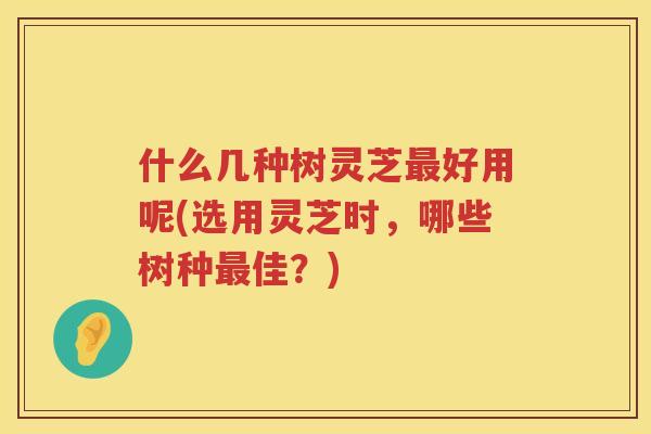 什么几种树灵芝好用呢(选用灵芝时，哪些树种佳？)