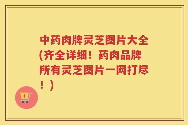 肉牌灵芝图片大全(齐全详细！药肉品牌所有灵芝图片一网打尽！)