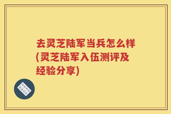 去灵芝陆军当兵怎么样(灵芝陆军入伍测评及经验分享)