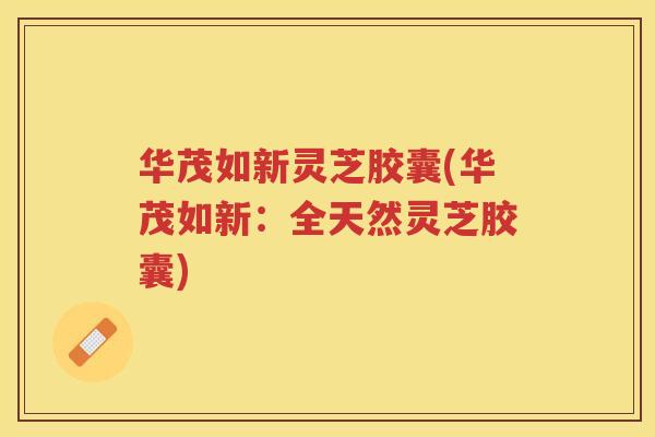 华茂如新灵芝胶囊(华茂如新：全天然灵芝胶囊)